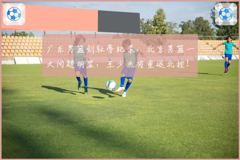 广东男篮创耻辱纪录，北京男篮一大问题明显，王少杰将重返北控！
