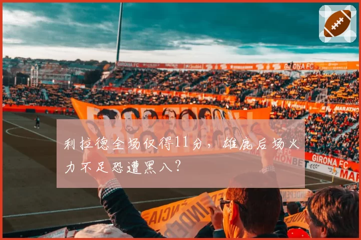 利拉德全场仅得11分，雄鹿后场火力不足恐遭黑八？