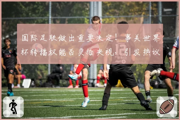 国际足联做出重要决定！事关世界杯转播权能否卖给央视，引发热议