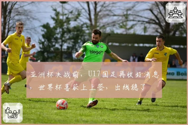 亚洲杯决战前，U17国足再收好消息，世界杯喜获上上签，出线稳了
