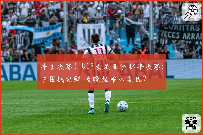 冲击决赛！U17女足亚洲杯半决赛：中国战朝鲜 马晓旭率队复仇？