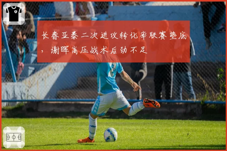 长春亚泰二次进攻转化率联赛垫底，谢晖高压战术后劲不足