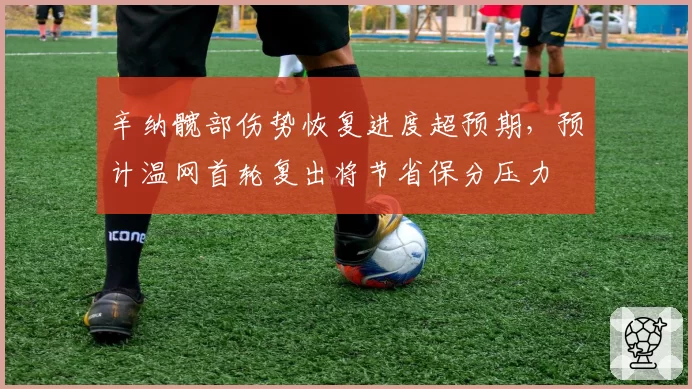 辛纳髋部伤势恢复进度超预期，预计温网首轮复出将节省保分压力