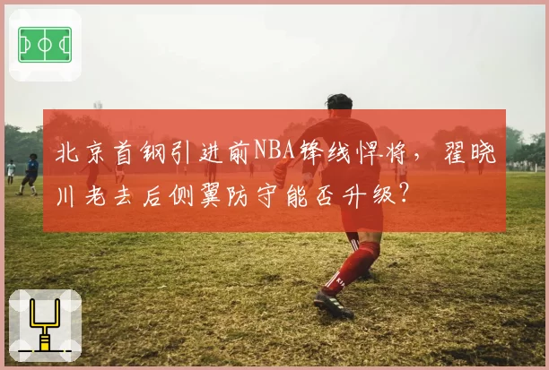 北京首钢引进前NBA锋线悍将，翟晓川老去后侧翼防守能否升级？