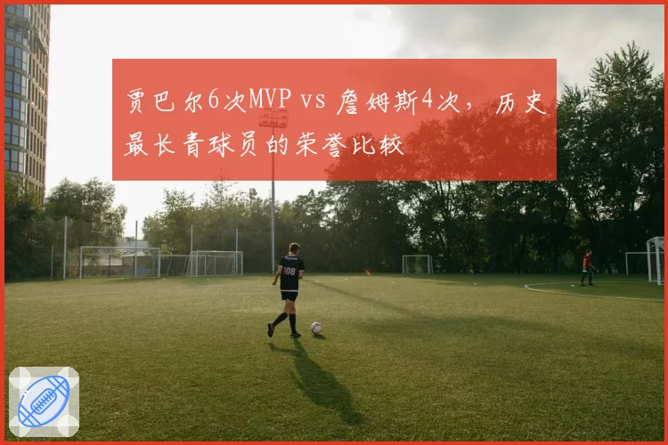 贾巴尔6次MVP vs 詹姆斯4次,历史最长青球员的荣誉比较