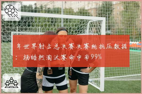 年世界射击总决赛决赛轮抗压数据：杨皓然淘汰赛命中率99%