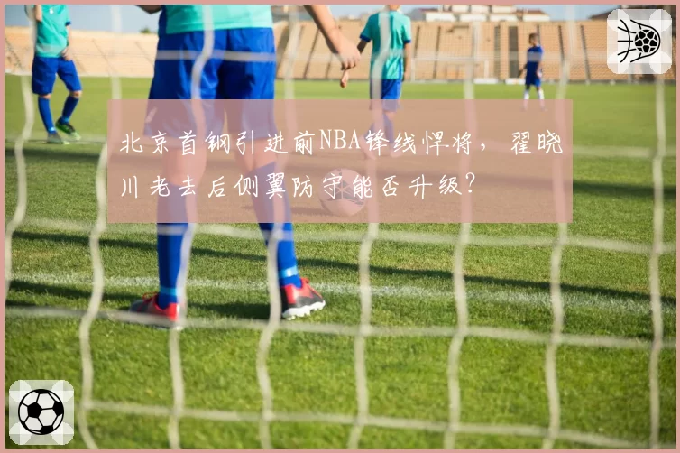 北京首钢引进前NBA锋线悍将，翟晓川老去后侧翼防守能否升级？
