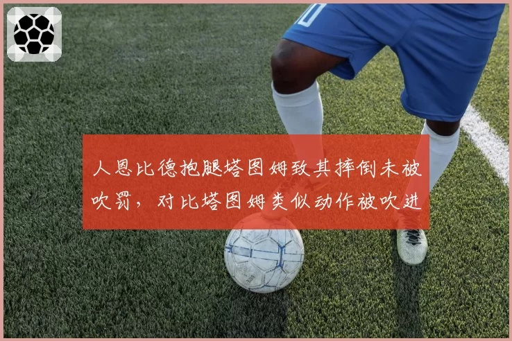 人恩比德抱腿塔图姆致其摔倒未被吹罚，对比塔图姆类似动作被吹进攻犯规
