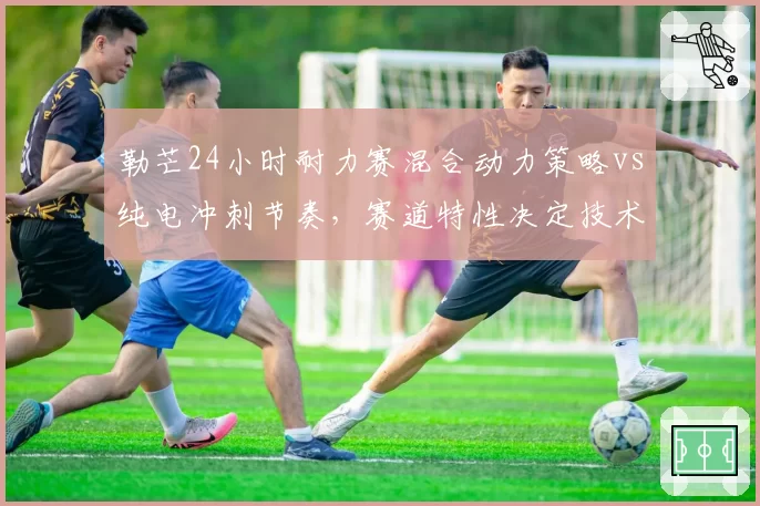 勒芒24小时耐力赛混合动力策略vs纯电冲刺节奏,赛道特性决定技术路线胜负