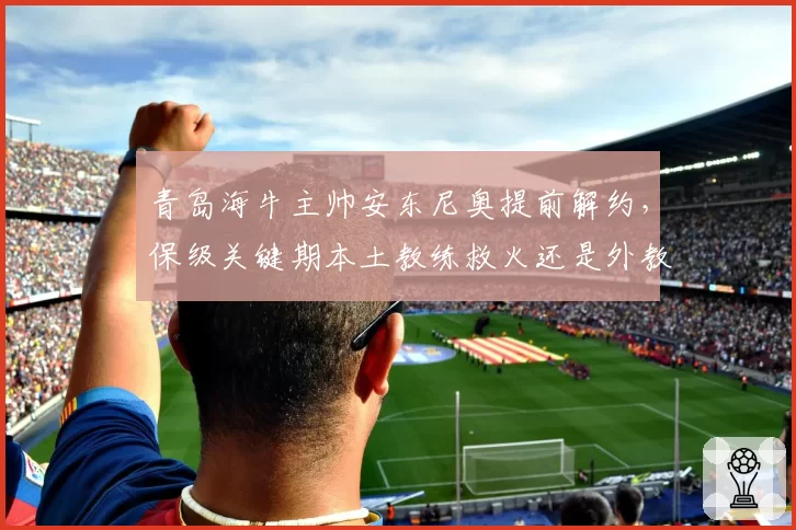 青岛海牛主帅安东尼奥提前解约，保级关键期本土教练救火还是外教接手