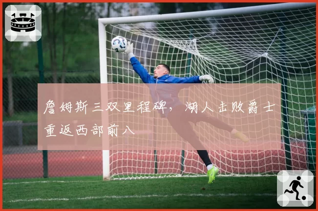 詹姆斯三双里程碑，湖人击败爵士重返西部前八