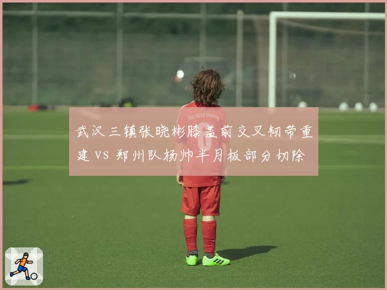 武汉三镇张晓彬膝盖前交叉韧带重建 vs 郑州队杨帅半月板部分切除，后防铁闸康复周期对比