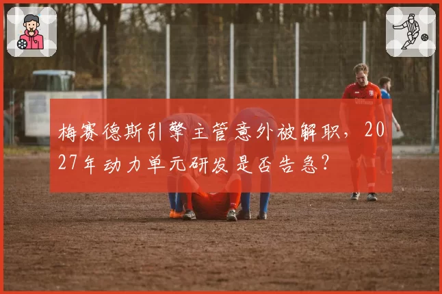 梅赛德斯引擎主管意外被解职,2027年动力单元研发是否告急?