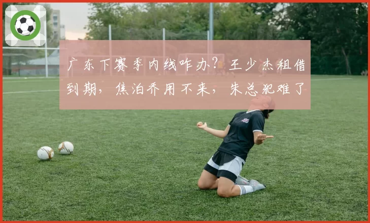 广东下赛季内线咋办？王少杰租借到期，焦泊乔用不来，朱总犯难了