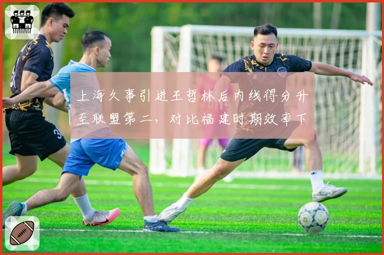 上海久事引进王哲林后内线得分升至联盟第二，对比福建时期效率下降