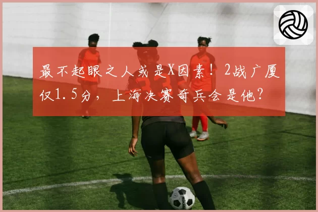 最不起眼之人或是X因素！2战广厦仅1.5分，上海决赛奇兵会是他？