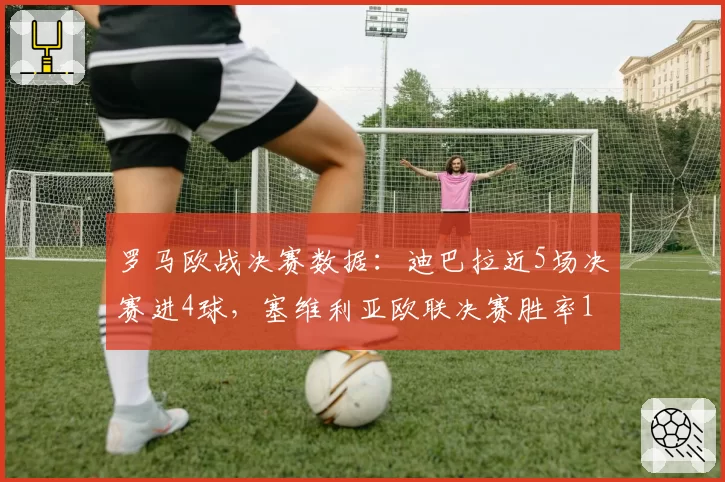 罗马欧战决赛数据：迪巴拉近5场决赛进4球，塞维利亚欧联决赛胜率100%成最强对手