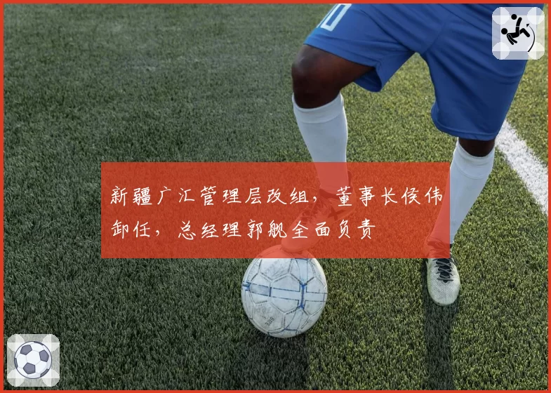 新疆广汇管理层改组，董事长侯伟卸任，总经理郭舰全面负责
