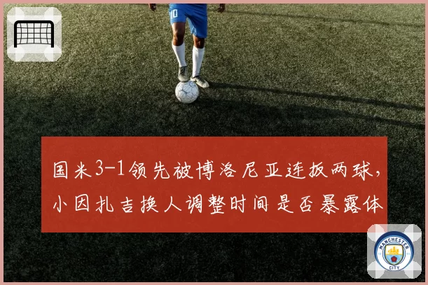 国米3-1领先被博洛尼亚连扳两球,小因扎吉换人调整时间是否暴露体能分配预判失误?