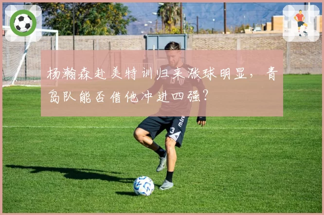 杨瀚森赴美特训归来涨球明显，青岛队能否借他冲进四强？