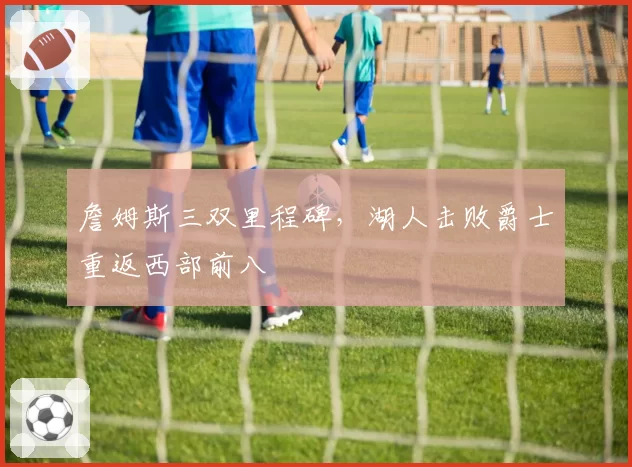 詹姆斯三双里程碑，湖人击败爵士重返西部前八