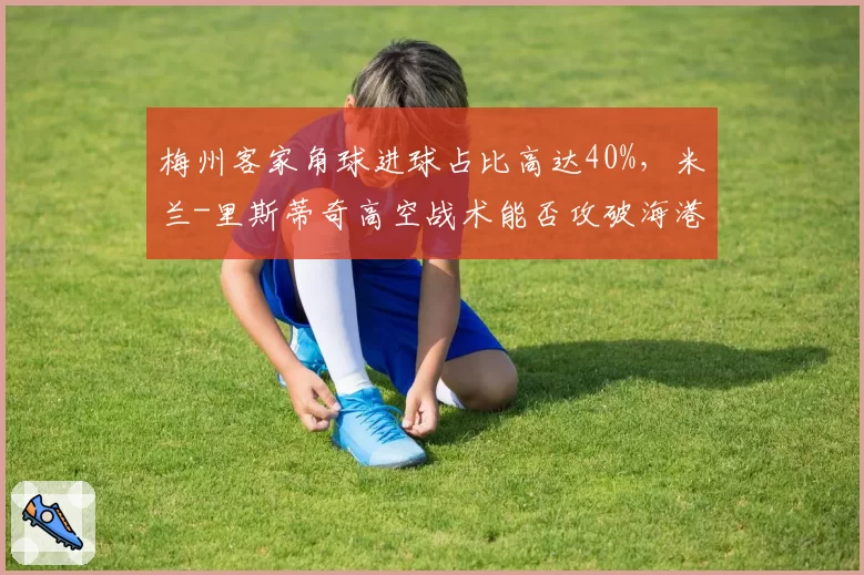 梅州客家角球进球占比高达40%，米兰-里斯蒂奇高空战术能否攻破海港防线？