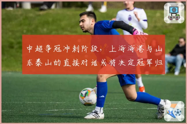 中超争冠冲刺阶段,上海海港与山东泰山的直接对话或将决定冠军归属