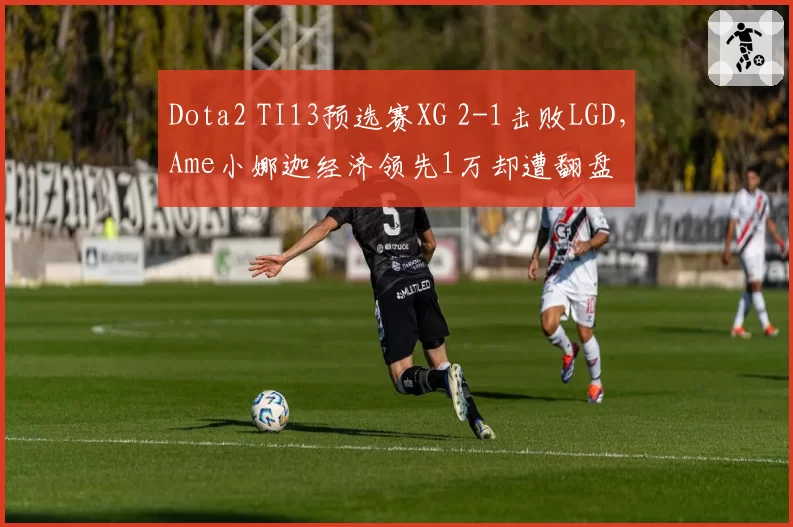 Dota2 TI13预选赛XG 2-1击败LGD，Ame小娜迦经济领先1万却遭翻盘