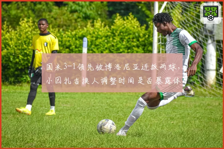 国米3-1领先被博洛尼亚连扳两球,小因扎吉换人调整时间是否暴露体能分配预判失误?