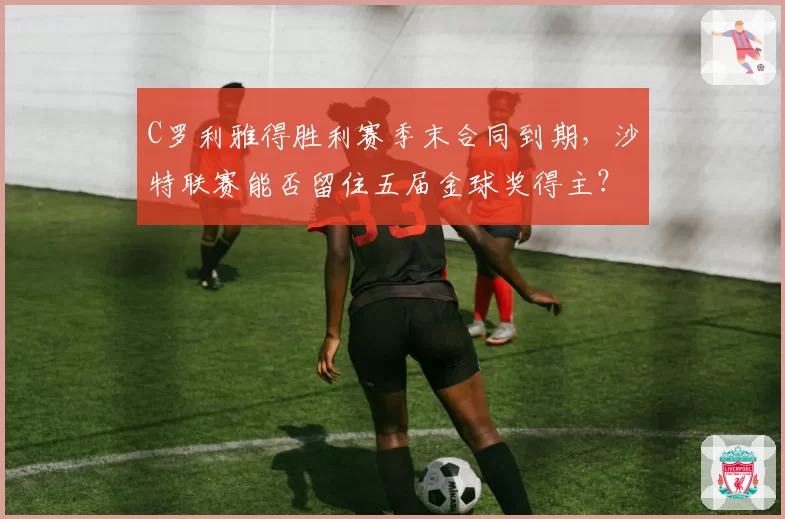 C罗利雅得胜利赛季末合同到期，沙特联赛能否留住五届金球奖得主？