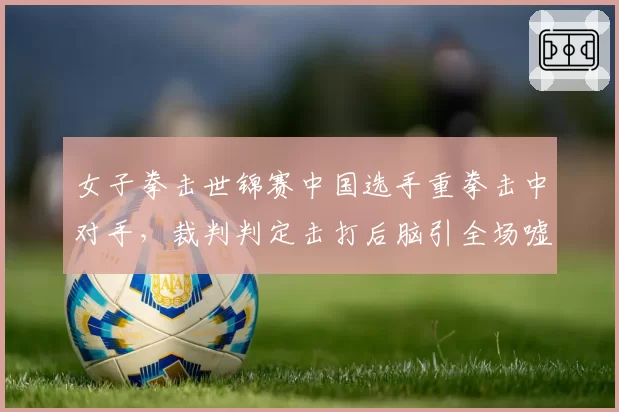 女子拳击世锦赛中国选手重拳击中对手，裁判判定击打后脑引全场嘘声