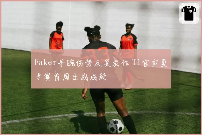 Faker手腕伤势反复发作 T1官宣夏季赛首周出战成疑