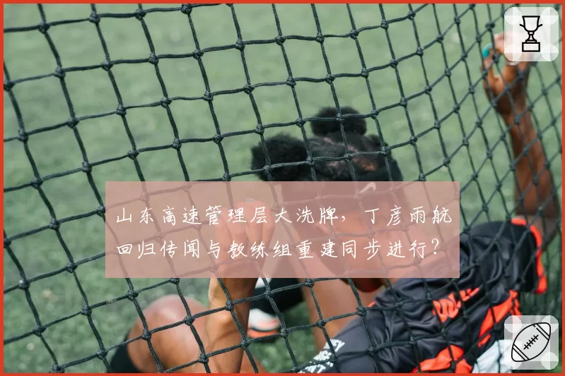 山东高速管理层大洗牌，丁彦雨航回归传闻与教练组重建同步进行？