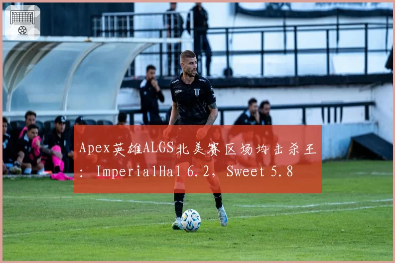 Apex英雄ALGS北美赛区场均击杀王:ImperialHal 6.2,Sweet 5.8