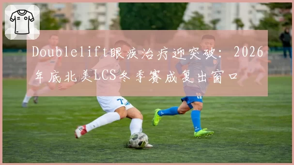 Doublelift眼疾治疗迎突破:2026年底北美LCS冬季赛成复出窗口