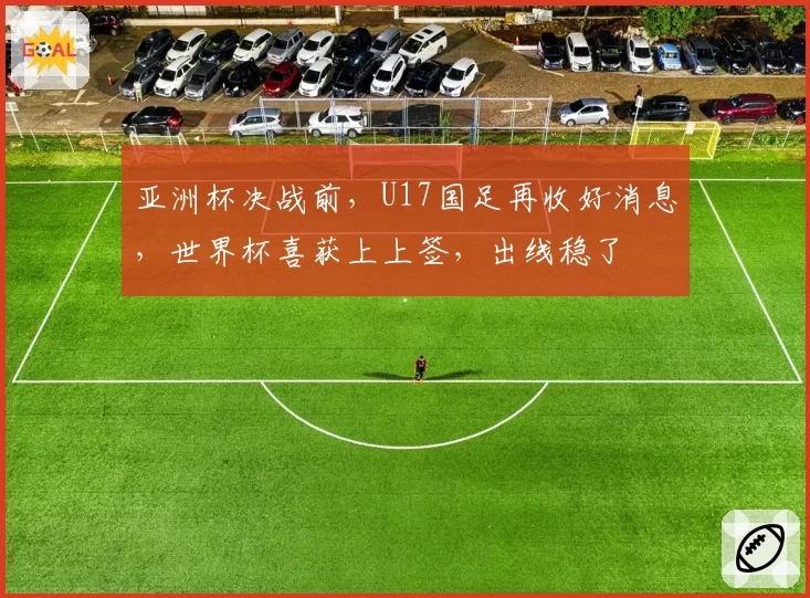 亚洲杯决战前，U17国足再收好消息，世界杯喜获上上签，出线稳了