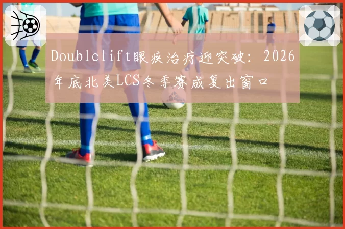 Doublelift眼疾治疗迎突破:2026年底北美LCS冬季赛成复出窗口