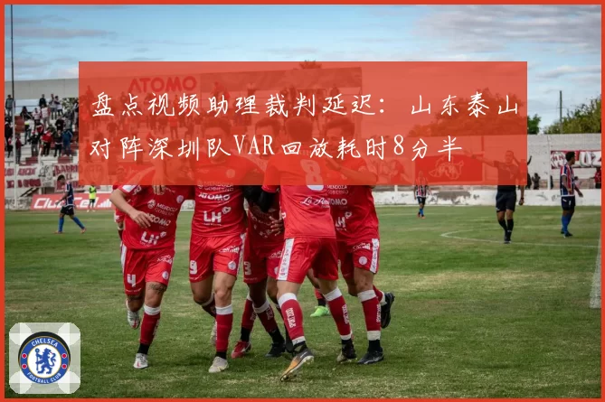 盘点视频助理裁判延迟：山东泰山对阵深圳队VAR回放耗时8分半