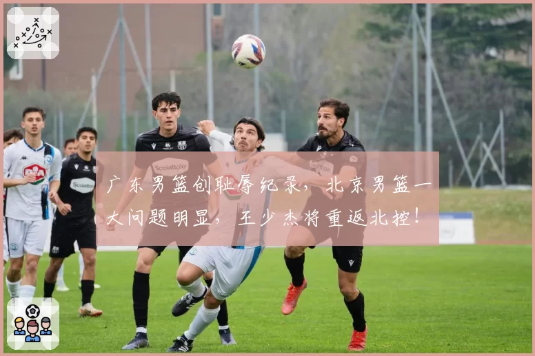 广东男篮创耻辱纪录，北京男篮一大问题明显，王少杰将重返北控！