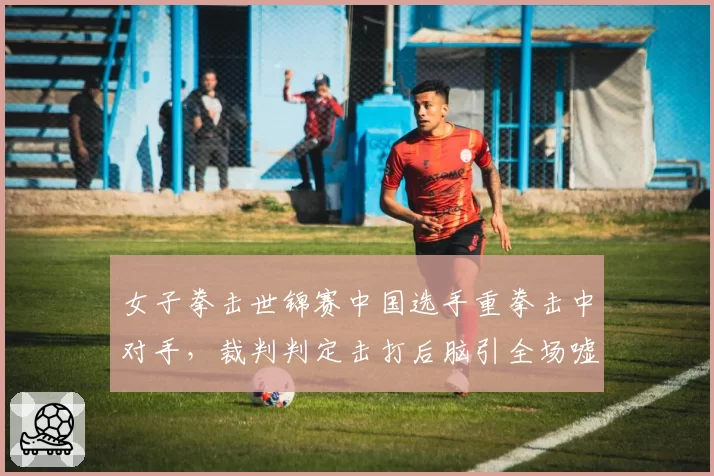女子拳击世锦赛中国选手重拳击中对手，裁判判定击打后脑引全场嘘声