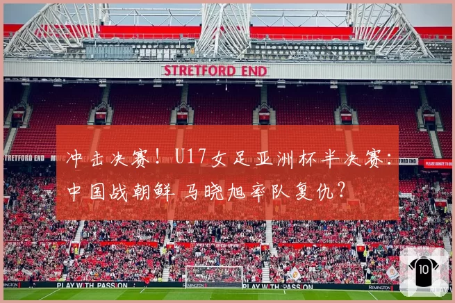冲击决赛！U17女足亚洲杯半决赛：中国战朝鲜 马晓旭率队复仇？