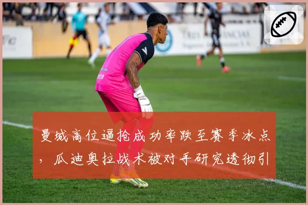曼城高位逼抢成功率跌至赛季冰点，瓜迪奥拉战术被对手研究透彻引发质疑