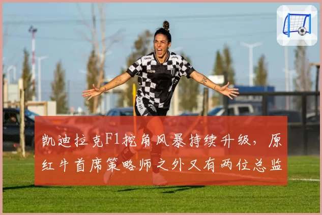 凯迪拉克F1挖角风暴持续升级,原红牛首席策略师之外又有两位总监级人物待官宣__br_