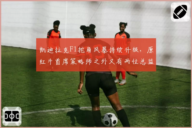 凯迪拉克F1挖角风暴持续升级,原红牛首席策略师之外又有两位总监级人物待官宣__br_