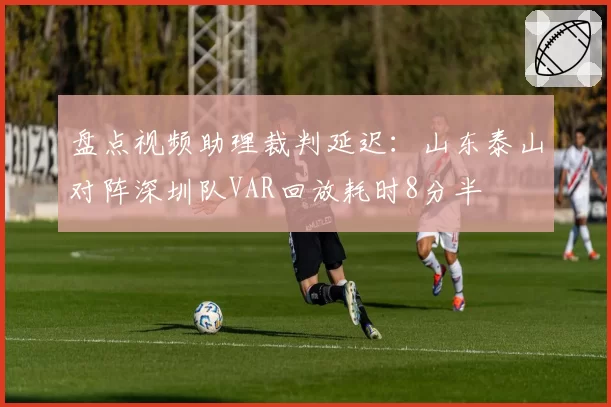 盘点视频助理裁判延迟:山东泰山对阵深圳队VAR回放耗时8分半