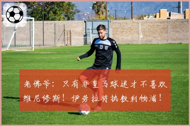 老佛爷：只有非皇马球迷才不喜欢维尼修斯！伊劳拉将执教利物浦！