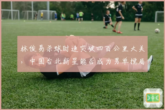 林俊易杀球时速突破四百公里大关，中国台北新星能否成为男单搅局者？