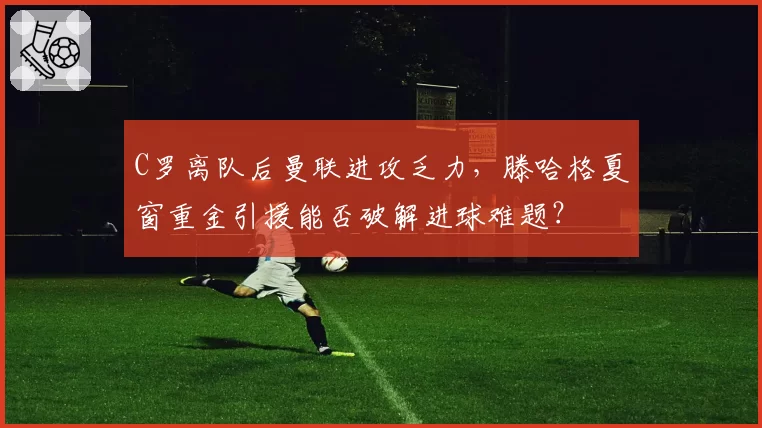 C罗离队后曼联进攻乏力，滕哈格夏窗重金引援能否破解进球难题？