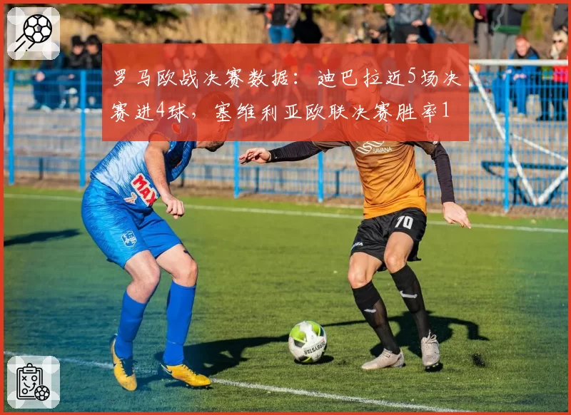 罗马欧战决赛数据：迪巴拉近5场决赛进4球，塞维利亚欧联决赛胜率100%成最强对手