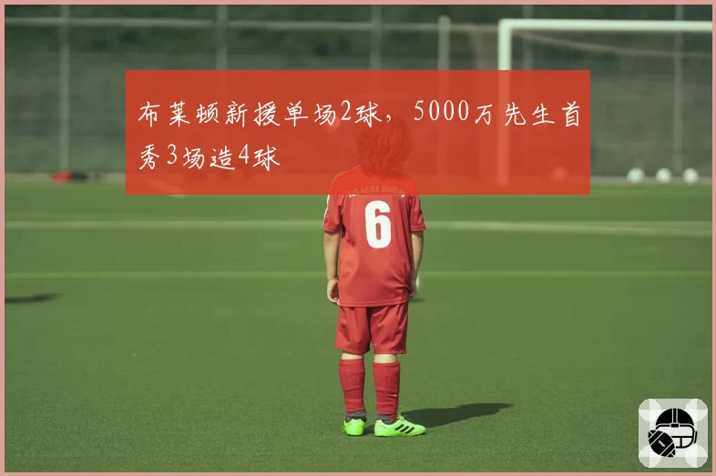 布莱顿新援单场2球，5000万先生首秀3场造4球